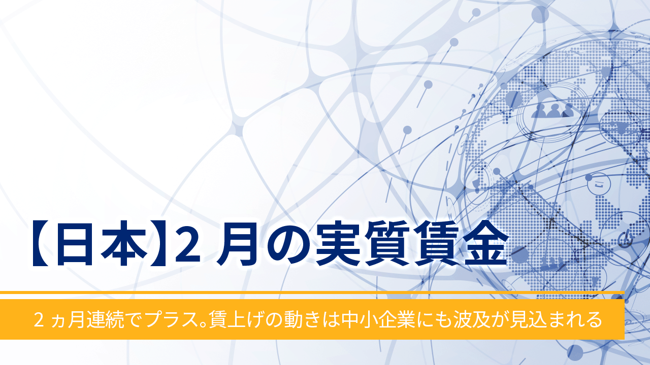 【日本】2月の実質賃金‐2ヵ月連続でプラス。賃上げの動きは中小企業にも波及が見込まれる‐
